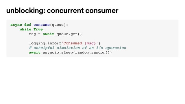async def consume(queue):
while True:
msg = await queue.get()
logging.info(f'Consumed {msg}')
# unhelpful simulation of an i/o operation
await asyncio.sleep(random.random())
unblocking: concurrent consumer
