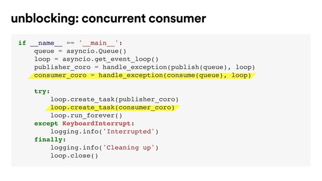 unblocking: concurrent consumer
if __name__ == '__main__':
queue = asyncio.Queue()
loop = asyncio.get_event_loop()
publisher_coro = handle_exception(publish(queue), loop)
consumer_coro = handle_exception(consume(queue), loop)
try:
loop.create_task(publisher_coro)
loop.create_task(consumer_coro)
loop.run_forever()
except KeyboardInterrupt:
logging.info('Interrupted')
finally:
logging.info('Cleaning up')
loop.close()
