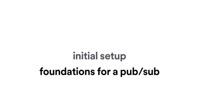 initial setup
foundations for a pub/sub
