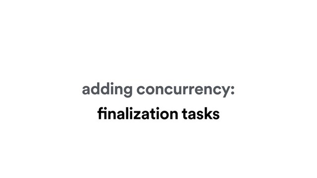 adding concurrency:
finalization tasks
