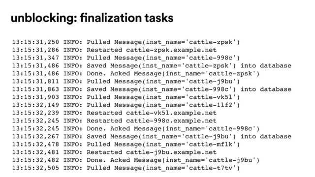 13:15:31,250 INFO: Pulled Message(inst_name='cattle-zpsk')
13:15:31,286 INFO: Restarted cattle-zpsk.example.net
13:15:31,347 INFO: Pulled Message(inst_name='cattle-998c')
13:15:31,486 INFO: Saved Message(inst_name='cattle-zpsk') into database
13:15:31,486 INFO: Done. Acked Message(inst_name='cattle-zpsk')
13:15:31,811 INFO: Pulled Message(inst_name='cattle-j9bu')
13:15:31,863 INFO: Saved Message(inst_name='cattle-998c') into database
13:15:31,903 INFO: Pulled Message(inst_name='cattle-vk5l')
13:15:32,149 INFO: Pulled Message(inst_name='cattle-1lf2')
13:15:32,239 INFO: Restarted cattle-vk5l.example.net
13:15:32,245 INFO: Restarted cattle-998c.example.net
13:15:32,245 INFO: Done. Acked Message(inst_name='cattle-998c')
13:15:32,267 INFO: Saved Message(inst_name='cattle-j9bu') into database
13:15:32,478 INFO: Pulled Message(inst_name='cattle-mflk')
13:15:32,481 INFO: Restarted cattle-j9bu.example.net
13:15:32,482 INFO: Done. Acked Message(inst_name='cattle-j9bu')
13:15:32,505 INFO: Pulled Message(inst_name='cattle-t7tv')
unblocking: finalization tasks

