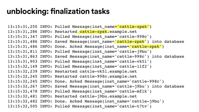 unblocking: finalization tasks
13:15:31,250 INFO: Pulled Message(inst_name='cattle-zpsk')
13:15:31,286 INFO: Restarted cattle-zpsk.example.net
13:15:31,347 INFO: Pulled Message(inst_name='cattle-998c')
13:15:31,486 INFO: Saved Message(inst_name='cattle-zpsk') into database
13:15:31,486 INFO: Done. Acked Message(inst_name='cattle-zpsk')
13:15:31,811 INFO: Pulled Message(inst_name='cattle-j9bu')
13:15:31,863 INFO: Saved Message(inst_name='cattle-998c') into database
13:15:31,903 INFO: Pulled Message(inst_name='cattle-vk5l')
13:15:32,149 INFO: Pulled Message(inst_name='cattle-1lf2')
13:15:32,239 INFO: Restarted cattle-vk5l.example.net
13:15:32,245 INFO: Restarted cattle-998c.example.net
13:15:32,245 INFO: Done. Acked Message(inst_name='cattle-998c')
13:15:32,267 INFO: Saved Message(inst_name='cattle-j9bu') into database
13:15:32,478 INFO: Pulled Message(inst_name='cattle-mflk')
13:15:32,481 INFO: Restarted cattle-j9bu.example.net
13:15:32,482 INFO: Done. Acked Message(inst_name='cattle-j9bu')
13:15:32,505 INFO: Pulled Message(inst_name='cattle-t7tv')
