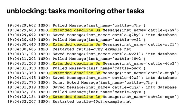 unblocking: tasks monitoring other tasks
19:04:29,602 INFO: Pulled Message(inst_name='cattle-g7hy')
19:04:29,603 INFO: Extended deadline 3s Message(inst_name='cattle-g7hy')
19:04:29,692 INFO: Saved Message(inst_name='cattle-g7hy') into database
19:04:30,439 INFO: Pulled Message(inst_name='cattle-wv21')
19:04:30,440 INFO: Extended deadline 3s Message(inst_name='cattle-wv21')
19:04:30,605 INFO: Restarted cattle-g7hy.example.net
19:04:31,100 INFO: Saved Message(inst_name='cattle-wv21') into database
19:04:31,203 INFO: Pulled Message(inst_name='cattle-40w2')
19:04:31,203 INFO: Extended deadline 3s Message(inst_name='cattle-40w2')
19:04:31,350 INFO: Pulled Message(inst_name='cattle-ouqk')
19:04:31,350 INFO: Extended deadline 3s Message(inst_name='cattle-ouqk')
19:04:31,445 INFO: Saved Message(inst_name='cattle-40w2') into database
19:04:31,775 INFO: Done. Acked Message(inst_name='cattle-g7hy')
19:04:31,919 INFO: Saved Message(inst_name='cattle-ouqk') into database
19:04:32,184 INFO: Pulled Message(inst_name='cattle-oqxz')
19:04:32,184 INFO: Extended deadline 3s Message(inst_name='cattle-oqxz')
19:04:32,207 INFO: Restarted cattle-40w2.example.net

