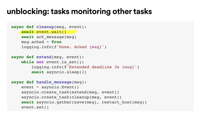 unblocking: tasks monitoring other tasks
async def cleanup(msg, event):
await event.wait()
await ack_message(msg)
msg.acked = True
logging.info(f'Done. Acked {msg}')
async def extend(msg, event):
while not event.is_set():
logging.info(f'Extended deadline 3s {msg}')
await asyncio.sleep(2)
async def handle_message(msg):
event = asyncio.Event()
asyncio.create_task(extend(msg, event))
asyncio.create_task(cleanup(msg, event))
await asyncio.gather(save(msg), restart_host(msg))
event.set()
