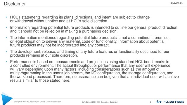 Copyright © 2021 HCL Technologies Limited | www.hcltechsw.com
Disclaimer
Let's Connect 2021 - HCL Connections Customizer 3
• HCL’s statements regarding its plans, directions, and intent are subject to change
or withdrawal without notice and at HCL’s sole discretion.
• Information regarding potential future products is intended to outline our general product direction
and it should not be relied on in making a purchasing decision.
• The information mentioned regarding potential future products is not a commitment, promise,
or legal obligation to deliver any material, code or functionality. Information about potential
future products may not be incorporated into any contract.
• The development, release, and timing of any future features or functionality described for our
products remains at our sole discretion.
• Performance is based on measurements and projections using standard HCL benchmarks in
a controlled environment. The actual throughput or performance that any user will experience
will vary depending upon many factors, including considerations such as the amount of
multiprogramming in the user’s job stream, the I/O configuration, the storage configuration, and
the workload processed. Therefore, no assurance can be given that an individual user will achieve
results similar to those stated here.
