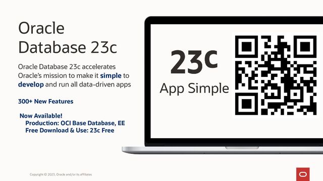 Oracle
Database 23c
Oracle Database 23c accelerates
Oracle’s mission to make it simple to
develop and run all data-driven apps App Simple
Copyright © 2023, Oracle and/or its affiliates
300+ New Features
Now Available!
Production: OCI Base Database, EE
Free Download & Use: 23c Free
