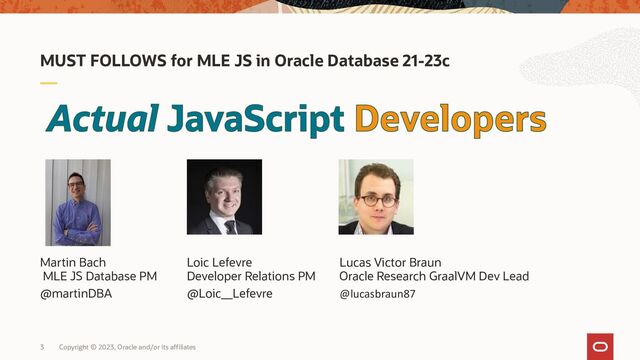 Copyright © 2023, Oracle and/or its affiliates
3
Martin Bach Loic Lefevre Lucas Victor Braun
MLE JS Database PM Developer Relations PM Oracle Research GraalVM Dev Lead
@martinDBA @Loic__Lefevre @lucasbraun87
MUST FOLLOWS for MLE JS in Oracle Database 21-23c
