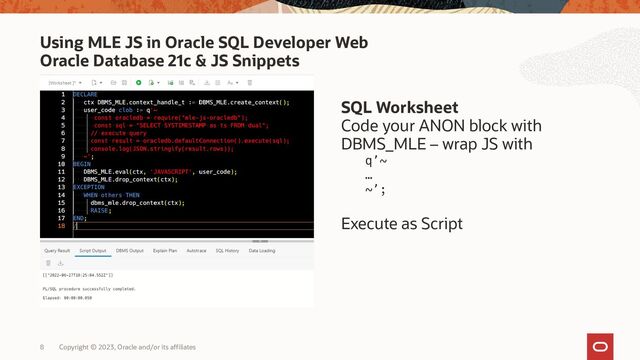 Copyright © 2023, Oracle and/or its affiliates
8
Using MLE JS in Oracle SQL Developer Web
Oracle Database 21c & JS Snippets
SQL Worksheet
Code your ANON block with
DBMS_MLE – wrap JS with
q’~
…
~’;
Execute as Script
