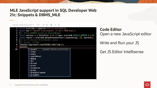 Copyright © 2023, Oracle and/or its affiliates
9
MLE JavaScript support in SQL Developer Web
21c: Snippets & DBMS_MLE
Code Editor
Open a new JavaScript editor
Write and Run your JS
Get JS Editor Intellisense
