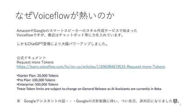 なぜVoiceflowが熱いのか
※ Googleアシスタントの話・・・Googleの方針転換に伴い、つい先日、非対応になりました😿。
AmazonやGoogleのスマートスピーカーのスキル作成サービスで始まった
Voiceflowですが、最近はチャットボット等に力を入れています。
しかもChatGPT登場により大幅パワーアップしました。
公式ドキュメント
Request more Tokens
https://learn.voiceflow.com/hc/en-us/articles/11696284619533-Request-more-Tokens
•Starter Plan: 20,000 Tokens
•Pro Plan: 100,000 Tokens
•Enterprise: 500,000 Tokens
These Token limits are subject to change on General Release as AI Assistants are currently in Beta.
5
