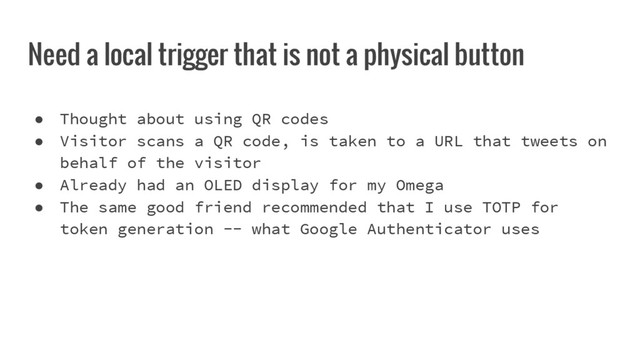 Need a local trigger that is not a physical button
● Thought about using QR codes
● Visitor scans a QR code, is taken to a URL that tweets on
behalf of the visitor
● Already had an OLED display for my Omega
● The same good friend recommended that I use TOTP for
token generation -- what Google Authenticator uses
