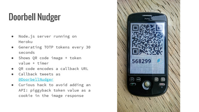 Doorbell Nudger
● Node.js server running on
Heroku
● Generating TOTP tokens every 30
seconds
● Shows QR code image + token
value + timer
● QR code encodes a callback URL
● Callback tweets as
@DoorbellNudger
● Curious hack to avoid adding an
API: piggyback token value as a
cookie in the image response
