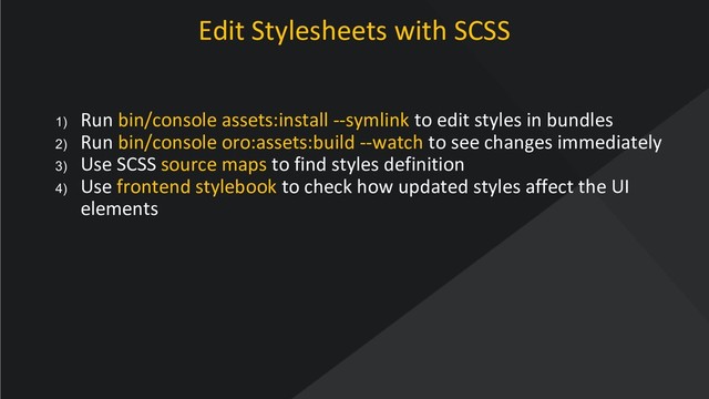 www.oroinc.com
Edit Stylesheets with SCSS
1) Run bin/console assets:install --symlink to edit styles in bundles
2) Run bin/console oro:assets:build --watch to see changes immediately
3) Use SCSS source maps to find styles definition
4) Use frontend stylebook to check how updated styles affect the UI
elements
