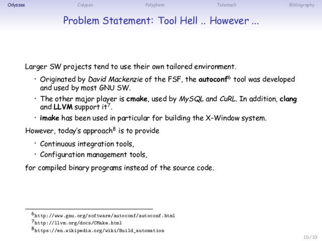 Odyssee Calypso Polyphem Telemach Bibliography
Problem Statement: Tool Hell .. However ...
Larger SW projects tend to use their own tailored environment.
• Originated by David Mackenzie of the FSF, the autoconf6 tool was developed
and used by most GNU SW.
• The other major player is cmake, used by MySQL and CuRL. In addition, clang
and LLVM support it7.
• imake has been used in particular for building the X-Window system.
However, today’s approach8 is to provide
• Continuous integration tools,
• Configuration management tools,
for compiled binary programs instead of the source code.
6http://www.gnu.org/software/autoconf/autoconf.html
7http://llvm.org/docs/CMake.html
8https://en.wikipedia.org/wiki/Build_automation
10 / 33
