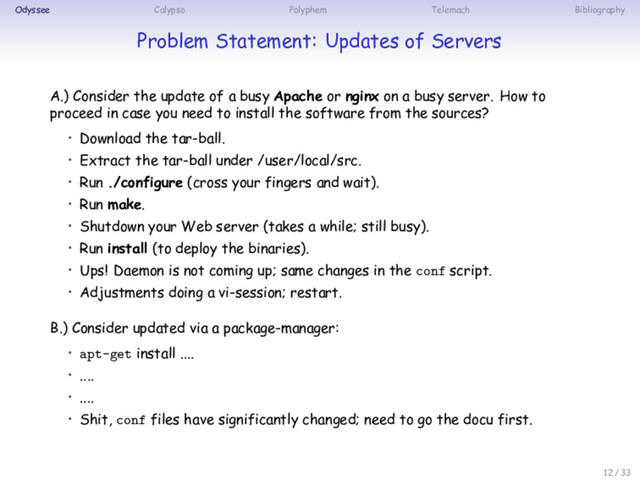 Odyssee Calypso Polyphem Telemach Bibliography
Problem Statement: Updates of Servers
A.) Consider the update of a busy Apache or nginx on a busy server. How to
proceed in case you need to install the software from the sources?
• Download the tar-ball.
• Extract the tar-ball under /user/local/src.
• Run ./configure (cross your fingers and wait).
• Run make.
• Shutdown your Web server (takes a while; still busy).
• Run install (to deploy the binaries).
• Ups! Daemon is not coming up; same changes in the conf script.
• Adjustments doing a vi-session; restart.
B.) Consider updated via a package-manager:
• apt-get install ....
• ....
• ....
• Shit, conf files have significantly changed; need to go the docu first.
12 / 33

