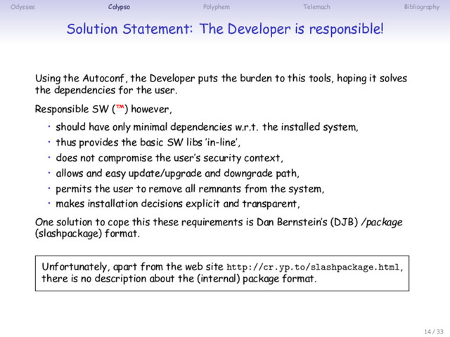 Odyssee Calypso Polyphem Telemach Bibliography
Solution Statement: The Developer is responsible!
Using the Autoconf, the Developer puts the burden to this tools, hoping it solves
the dependencies for the user.
Responsible SW (™) however,
• should have only minimal dependencies w.r.t. the installed system,
• thus provides the basic SW libs ’in-line’,
• does not compromise the user’s security context,
• allows and easy update/upgrade and downgrade path,
• permits the user to remove all remnants from the system,
• makes installation decisions explicit and transparent,
One solution to cope this these requirements is Dan Bernstein’s (DJB) /package
(slashpackage) format.
Unfortunately, apart from the web site http://cr.yp.to/slashpackage.html,
there is no description about the (internal) package format.
14 / 33
