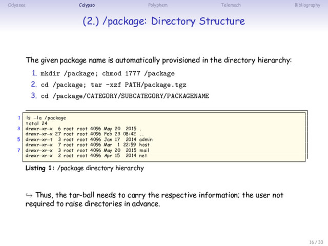 Odyssee Calypso Polyphem Telemach Bibliography
(2.) /package: Directory Structure
The given package name is automatically provisioned in the directory hierarchy:
1. mkdir /package; chmod 1777 /package
2. cd /package; tar -xzf PATH/package.tgz
3. cd /package/CATEGORY/SUBCATEGORY/PACKAGENAME
1 ls −la /package
total 24
3 drwxr−xr−x 6 root root 4096 May 20 2015 .
drwxr−xr−x 27 root root 4096 Feb 23 08:42 . .
5 drwxr−xr−t 3 root root 4096 Jan 17 2014 admin
drwxr−xr−x 7 root root 4096 Mar 1 22:59 host
7 drwxr−xr−x 3 root root 4096 May 20 2015 mail
drwxr−xr−x 2 root root 4096 Apr 15 2014 net
Listing 1: /package directory hierarchy
↪ Thus, the tar-ball needs to carry the respective information; the user not
required to raise directories in advance.
16 / 33

