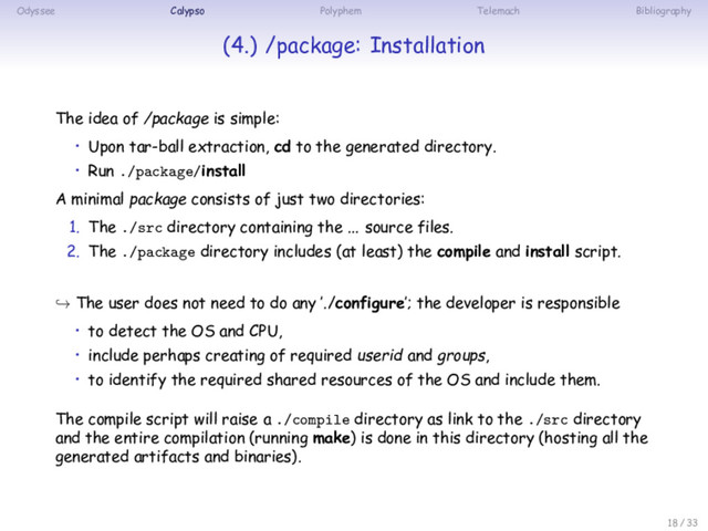 Odyssee Calypso Polyphem Telemach Bibliography
(4.) /package: Installation
The idea of /package is simple:
• Upon tar-ball extraction, cd to the generated directory.
• Run ./package/install
A minimal package consists of just two directories:
1. The ./src directory containing the ... source files.
2. The ./package directory includes (at least) the compile and install script.
↪ The user does not need to do any ’./configure’; the developer is responsible
• to detect the OS and CPU,
• include perhaps creating of required userid and groups,
• to identify the required shared resources of the OS and include them.
The compile script will raise a ./compile directory as link to the ./src directory
and the entire compilation (running make) is done in this directory (hosting all the
generated artifacts and binaries).
18 / 33

