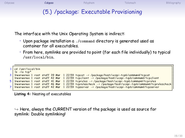 Odyssee Calypso Polyphem Telemach Bibliography
(5.) /package: Executable Provisioning
The interface with the Unix Operating System is indirect:
• Upon package installation a ./command directory is generated used as
container for all executables.
• From here, symlinks are provided to point (for each file individually) to typical
/usr/local/bin.
1 cd /usr/ loc a l /bin
ls −la tcp*
3 lrwxrwxrwx 1 root staff 39 Mar 1 22:59 tcpcat −> /package/host/ucspi−tcp6/command/tcpcat
lrwxrwxrwx 1 root staff 42 Mar 1 22:59 tcpclient −> /package/host/ucspi−tcp6/command/ tcpclient
5 lrwxrwxrwx 1 root staff 41 Mar 1 22:59 tcprules −> /package/host/ucspi−tcp6/command/ tcprules
lrwxrwxrwx 1 root staff 46 Mar 1 22:59 tcprulescheck −> /package/host/ucspi−tcp6/command/tcprulescheck
7 lrwxrwxrwx 1 root staff 42 Mar 1 22:59 tcpserver −> /package/host/ucspi−tcp6/command/tcpserver
Listing 4: Nesting of executables
↪ Here, always the CURRENT version of the package is used as source for
symlink: Double symlinking!
19 / 33
