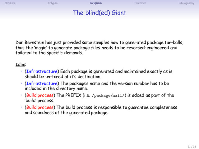 Odyssee Calypso Polyphem Telemach Bibliography
The blind(ed) Giant
Dan Bernstein has just provided some samples how to generated package tar-balls,
thus the ’magic’ to generate package files needs to be reversed-engineered and
tailored to the specific demands.
Idea:
• (Infrastructure) Each package is generated and maintained exactly as is
should be un-tared at it’s destination.
• (Infrastructure) The package’s name and the version number has to be
included in the directory name.
• (Build process) The PREFIX (i.e. /package/mail/) is added as part of the
’build’ process.
• (Build process) The build process is responsible to guarantee completeness
and soundness of the generated package.
21 / 33
