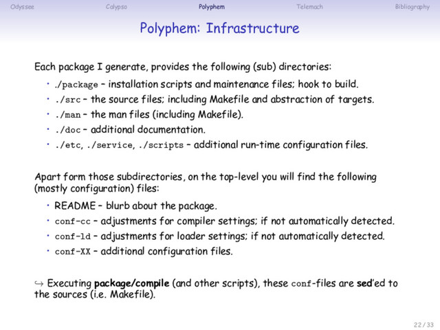Odyssee Calypso Polyphem Telemach Bibliography
Polyphem: Infrastructure
Each package I generate, provides the following (sub) directories:
• ./package – installation scripts and maintenance files; hook to build.
• ./src – the source files; including Makefile and abstraction of targets.
• ./man – the man files (including Makefile).
• ./doc – additional documentation.
• ./etc, ./service, ./scripts – additional run-time configuration files.
Apart form those subdirectories, on the top-level you will find the following
(mostly configuration) files:
• README – blurb about the package.
• conf-cc – adjustments for compiler settings; if not automatically detected.
• conf-ld – adjustments for loader settings; if not automatically detected.
• conf-XX – additional configuration files.
↪ Executing package/compile (and other scripts), these conf-files are sed’ed to
the sources (i.e. Makefile).
22 / 33
