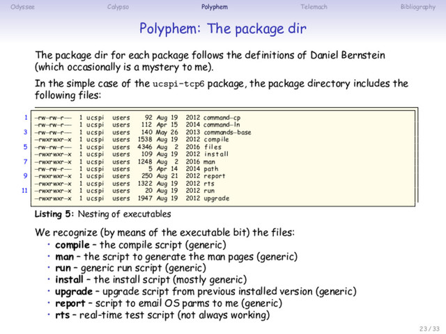 Odyssee Calypso Polyphem Telemach Bibliography
Polyphem: The package dir
The package dir for each package follows the definitions of Daniel Bernstein
(which occasionally is a mystery to me).
In the simple case of the ucspi-tcp6 package, the package directory includes the
following files:
1 −rw−rw−r−− 1 ucspi users 92 Aug 19 2012 command−cp
−rw−rw−r−− 1 ucspi users 112 Apr 15 2014 command−ln
3 −rw−rw−r−− 1 ucspi users 140 May 26 2013 commands−base
−rwxrwxr−x 1 ucspi users 1538 Aug 19 2012 compile
5 −rw−rw−r−− 1 ucspi users 4346 Aug 2 2016 f i l e s
−rwxrwxr−x 1 ucspi users 109 Aug 19 2012 i n s t a l l
7 −rwxrwxr−x 1 ucspi users 1248 Aug 2 2016 man
−rw−rw−r−− 1 ucspi users 5 Apr 14 2014 path
9 −rwxrwxr−x 1 ucspi users 250 Aug 21 2012 report
−rwxrwxr−x 1 ucspi users 1322 Aug 19 2012 rts
11 −rwxrwxr−x 1 ucspi users 20 Aug 19 2012 run
−rwxrwxr−x 1 ucspi users 1947 Aug 19 2012 upgrade
Listing 5: Nesting of executables
We recognize (by means of the executable bit) the files:
• compile – the compile script (generic)
• man – the script to generate the man pages (generic)
• run – generic run script (generic)
• install – the install script (mostly generic)
• upgrade – upgrade script from previous installed version (generic)
• report – script to email OS parms to me (generic)
• rts – real-time test script (not always working)
23 / 33
