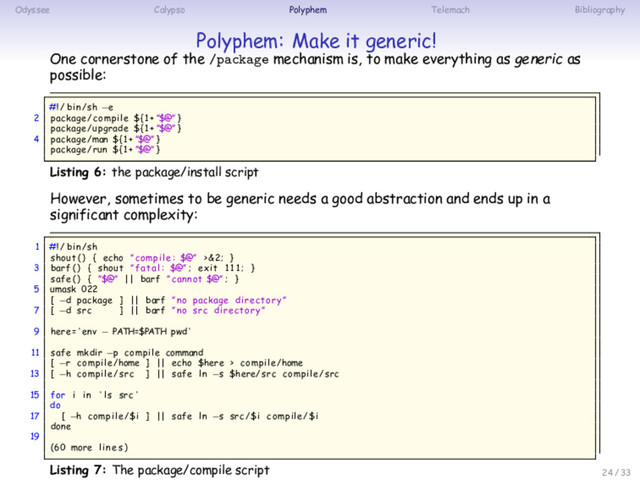 Odyssee Calypso Polyphem Telemach Bibliography
Polyphem: Make it generic!
One cornerstone of the /package mechanism is, to make everything as generic as
possible:
#!/ bin/sh −e
2 package/compile ${1+ ”$@” }
package/upgrade ${1+ ”$@” }
4 package/man ${1+ ”$@” }
package/run ${1+ ”$@” }
Listing 6: the package/install script
However, sometimes to be generic needs a good abstraction and ends up in a
significant complexity:
1 #!/ bin/sh
shout ( ) { echo ” compile : $@” >&2; }
3 barf ( ) { shout ” fatal : $@” ; exit 1 1 1; }
safe ( ) { ”$@” || barf ” cannot $@” ; }
5 umask 022
[ −d package ] || barf ” no package directory ”
7 [ −d src ] || barf ” no src directory ”
9 here = ‘ env − PATH=$PATH pwd ‘
11 safe mkdir −p compile command
[ −r compile/home ] || echo $here > compile/home
13 [ −h compile/src ] || safe ln −s $here/src compile/src
15 for i in ‘ ls src ‘
do
17 [ −h compile/$i ] || safe ln −s src/$i compile/$i
done
19
(60 more lines )
Listing 7: The package/compile script 24 / 33

