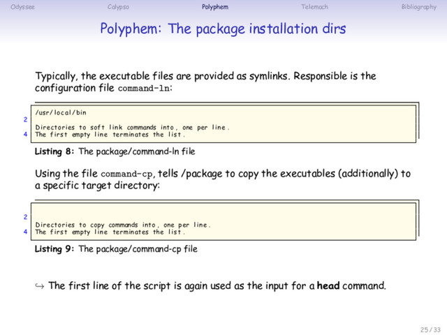 Odyssee Calypso Polyphem Telemach Bibliography
Polyphem: The package installation dirs
Typically, the executable files are provided as symlinks. Responsible is the
configuration file command-ln:
/usr/ loc al /bin
2
Directories to soft l i n k commands into , one per l i n e .
4 The first empty l i n e terminates the l i s t .
Listing 8: The package/command-ln file
Using the file command-cp, tells /package to copy the executables (additionally) to
a specific target directory:
2
Directories to copy commands into , one per l i n e .
4 The first empty l i n e terminates the l i s t .
Listing 9: The package/command-cp file
↪ The first line of the script is again used as the input for a head command.
25 / 33
