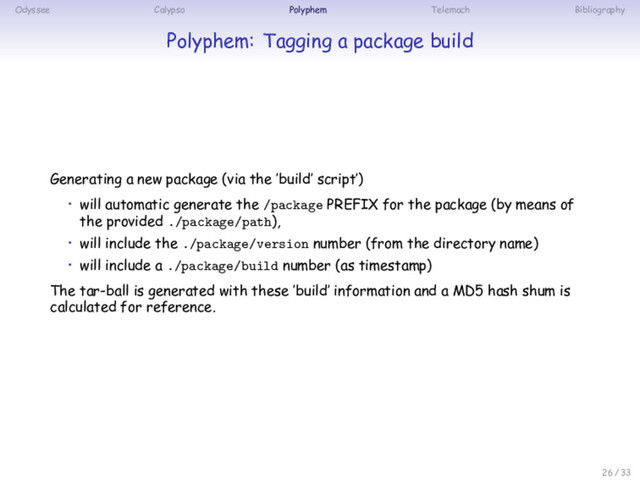 Odyssee Calypso Polyphem Telemach Bibliography
Polyphem: Tagging a package build
Generating a new package (via the ’build’ script’)
• will automatic generate the /package PREFIX for the package (by means of
the provided ./package/path),
• will include the ./package/version number (from the directory name)
• will include a ./package/build number (as timestamp)
The tar-ball is generated with these ’build’ information and a MD5 hash shum is
calculated for reference.
26 / 33
