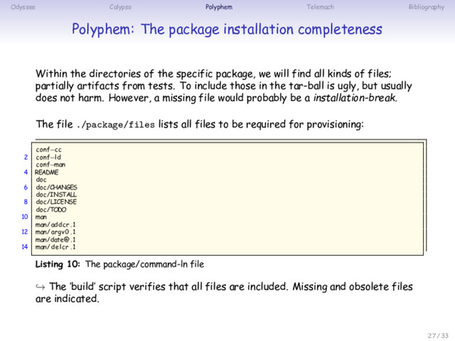 Odyssee Calypso Polyphem Telemach Bibliography
Polyphem: The package installation completeness
Within the directories of the specific package, we will find all kinds of files;
partially artifacts from tests. To include those in the tar-ball is ugly, but usually
does not harm. However, a missing file would probably be a installation-break.
The file ./package/files lists all files to be required for provisioning:
conf−cc
2 conf−ld
conf−man
4 README
doc
6 doc/CHANGES
doc/INSTALL
8 doc/LICENSE
doc/TODO
10 man
man/addcr . 1
12 man/argv0 . 1
man/date@ . 1
14 man/delcr . 1
Listing 10: The package/command-ln file
↪ The ’build’ script verifies that all files are included. Missing and obsolete files
are indicated.
27 / 33
