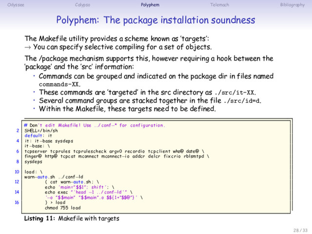 Odyssee Calypso Polyphem Telemach Bibliography
Polyphem: The package installation soundness
The Makefile utility provides a scheme known as ’targets’:
→ You can specify selective compiling for a set of objects.
The /package mechanism supports this, however requiring a hook between the
’package’ and the ’src’ information:
• Commands can be grouped and indicated on the package dir in files named
commands-XX.
• These commands are ’targeted’ in the src directory as ./src/it-XX.
• Several command groups are stacked together in the file ./src/id=d.
• Within the Makefile, these targets need to be defined.
# Don ’ t edit Makefile ! Use . . / conf−* for configuration .
2 SHELL=/ bin/sh
default : it
4 it : it−base sysdeps
it−base : \
6 tcpserver tcprules tcprulescheck argv0 recordio tcpclient who@ date@ \
finger@ http@ tcpcat mconnect mconnect−io addcr delcr fixcrio rblsmtpd \
8 sysdeps
10 load : \
warn−auto . sh . . / conf−ld
12 ( cat warn−auto . sh ; \
echo ’ main =”$$1 ” ; shift ’ ; \
14 echo exec ” ‘ head −1 . . / conf−ld ‘ ” \
’−o ”$$main” ”$$main ” . o $${1+”$$@”} ’ \
16 ) > load
chmod 755 load
Listing 11: Makefile with targets
28 / 33
