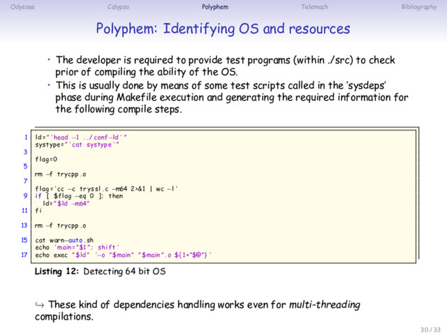 Odyssee Calypso Polyphem Telemach Bibliography
Polyphem: Identifying OS and resources
• The developer is required to provide test programs (within ./src) to check
prior of compiling the ability of the OS.
• This is usually done by means of some test scripts called in the ’sysdeps’
phase during Makefile execution and generating the required information for
the following compile steps.
1 ld =” ‘ head −1 . . / conf−ld ‘ ”
systype=” ‘ cat systype ‘ ”
3
flag=0
5
rm −f trycpp . o
7
flag = ‘ cc −c tryssl . c −m64 2>&1 | wc −l ‘
9 if [ $flag −eq 0 ] ; then
ld =” $ld −m64”
11 fi
13 rm −f trycpp . o
15 cat warn−auto . sh
echo ’ main =”$1 ” ; shift ’
17 echo exec ” $ld ” ’−o ”$main” ”$main ” . o ${1+”$@”} ’
Listing 12: Detecting 64 bit OS
↪ These kind of dependencies handling works even for multi-threading
compilations.
30 / 33
