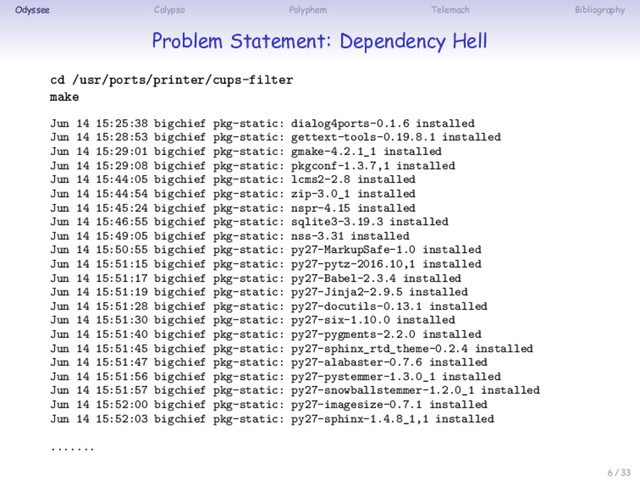 Odyssee Calypso Polyphem Telemach Bibliography
Problem Statement: Dependency Hell
cd /usr/ports/printer/cups-filter
make
Jun 14 15:25:38 bigchief pkg-static: dialog4ports-0.1.6 installed
Jun 14 15:28:53 bigchief pkg-static: gettext-tools-0.19.8.1 installed
Jun 14 15:29:01 bigchief pkg-static: gmake-4.2.1_1 installed
Jun 14 15:29:08 bigchief pkg-static: pkgconf-1.3.7,1 installed
Jun 14 15:44:05 bigchief pkg-static: lcms2-2.8 installed
Jun 14 15:44:54 bigchief pkg-static: zip-3.0_1 installed
Jun 14 15:45:24 bigchief pkg-static: nspr-4.15 installed
Jun 14 15:46:55 bigchief pkg-static: sqlite3-3.19.3 installed
Jun 14 15:49:05 bigchief pkg-static: nss-3.31 installed
Jun 14 15:50:55 bigchief pkg-static: py27-MarkupSafe-1.0 installed
Jun 14 15:51:15 bigchief pkg-static: py27-pytz-2016.10,1 installed
Jun 14 15:51:17 bigchief pkg-static: py27-Babel-2.3.4 installed
Jun 14 15:51:19 bigchief pkg-static: py27-Jinja2-2.9.5 installed
Jun 14 15:51:28 bigchief pkg-static: py27-docutils-0.13.1 installed
Jun 14 15:51:30 bigchief pkg-static: py27-six-1.10.0 installed
Jun 14 15:51:40 bigchief pkg-static: py27-pygments-2.2.0 installed
Jun 14 15:51:45 bigchief pkg-static: py27-sphinx_rtd_theme-0.2.4 installed
Jun 14 15:51:47 bigchief pkg-static: py27-alabaster-0.7.6 installed
Jun 14 15:51:56 bigchief pkg-static: py27-pystemmer-1.3.0_1 installed
Jun 14 15:51:57 bigchief pkg-static: py27-snowballstemmer-1.2.0_1 installed
Jun 14 15:52:00 bigchief pkg-static: py27-imagesize-0.7.1 installed
Jun 14 15:52:03 bigchief pkg-static: py27-sphinx-1.4.8_1,1 installed
.......
6 / 33
