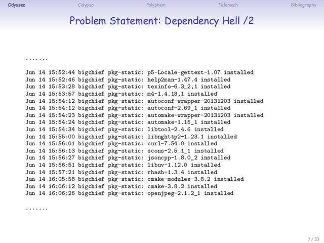 Odyssee Calypso Polyphem Telemach Bibliography
Problem Statement: Dependency Hell /2
.......
Jun 14 15:52:44 bigchief pkg-static: p5-Locale-gettext-1.07 installed
Jun 14 15:52:46 bigchief pkg-static: help2man-1.47.4 installed
Jun 14 15:53:28 bigchief pkg-static: texinfo-6.3_2,1 installed
Jun 14 15:53:57 bigchief pkg-static: m4-1.4.18,1 installed
Jun 14 15:54:12 bigchief pkg-static: autoconf-wrapper-20131203 installed
Jun 14 15:54:12 bigchief pkg-static: autoconf-2.69_1 installed
Jun 14 15:54:23 bigchief pkg-static: automake-wrapper-20131203 installed
Jun 14 15:54:24 bigchief pkg-static: automake-1.15_1 installed
Jun 14 15:54:34 bigchief pkg-static: libtool-2.4.6 installed
Jun 14 15:55:00 bigchief pkg-static: libnghttp2-1.23.1 installed
Jun 14 15:56:01 bigchief pkg-static: curl-7.54.0 installed
Jun 14 15:56:13 bigchief pkg-static: scons-2.5.1_1 installed
Jun 14 15:56:27 bigchief pkg-static: jsoncpp-1.8.0_2 installed
Jun 14 15:56:51 bigchief pkg-static: libuv-1.12.0 installed
Jun 14 15:57:21 bigchief pkg-static: rhash-1.3.4 installed
Jun 14 16:05:58 bigchief pkg-static: cmake-modules-3.8.2 installed
Jun 14 16:06:12 bigchief pkg-static: cmake-3.8.2 installed
Jun 14 16:06:26 bigchief pkg-static: openjpeg-2.1.2_1 installed
.......
7 / 33
