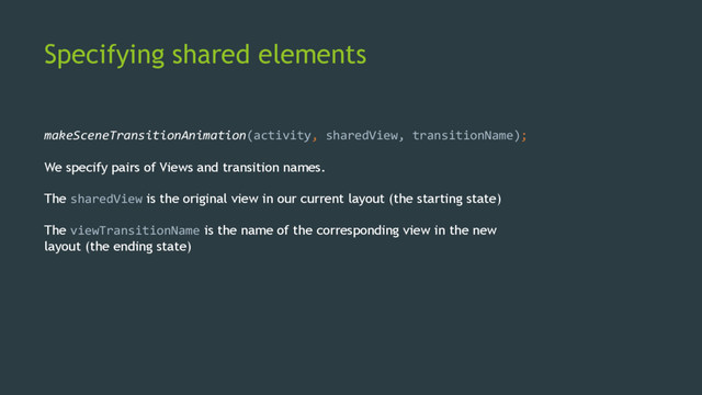 Specifying shared elements
makeSceneTransitionAnimation(activity, sharedView, transitionName);
We specify pairs of Views and transition names.
The sharedView is the original view in our current layout (the starting state)
The viewTransitionName is the name of the corresponding view in the new
layout (the ending state)
