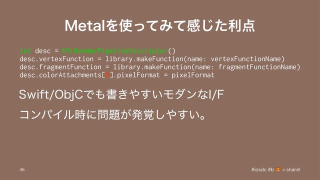 .FUBMΛ࢖ͬͯΈͯײͨ͡ར఺
let desc = MTLRenderPipelineDescriptor()
desc.vertexFunction = library.makeFunction(name: vertexFunctionName)
desc.fragmentFunction = library.makeFunction(name: fragmentFunctionName)
desc.colorAttachments[0].pixelFormat = pixelFormat
4XJGU0CK$Ͱ΋ॻ͖΍͍͢Ϟμϯͳ*'
ίϯύΠϧ࣌ʹ໰୊͕ൃ֮͠΍͍͢ɻ
JPTEDC TIBSF

