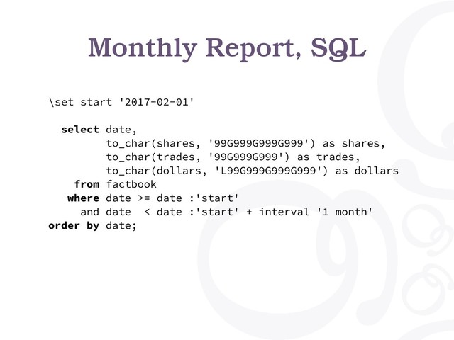 Monthly Report, SQL
\set start '2017-02-01'
select date,
to_char(shares, '99G999G999G999') as shares,
to_char(trades, '99G999G999') as trades,
to_char(dollars, 'L99G999G999G999') as dollars
from factbook
where date >= date :'start'
and date < date :'start' + interval '1 month'
order by date;
