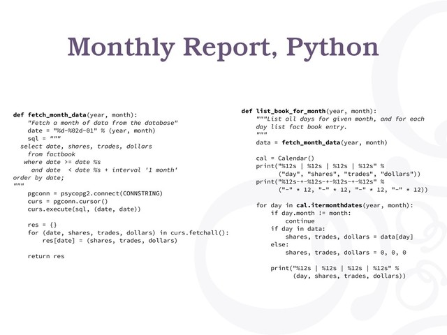 Monthly Report, Python
def fetch_month_data(year, month):
"Fetch a month of data from the database"
date = "%d-%02d-01" % (year, month)
sql = """
select date, shares, trades, dollars
from factbook
where date >= date %s
and date < date %s + interval '1 month'
order by date;
"""
pgconn = psycopg2.connect(CONNSTRING)
curs = pgconn.cursor()
curs.execute(sql, (date, date))
res = {}
for (date, shares, trades, dollars) in curs.fetchall():
res[date] = (shares, trades, dollars)
return res
def list_book_for_month(year, month):
"""List all days for given month, and for each
day list fact book entry.
"""
data = fetch_month_data(year, month)
cal = Calendar()
print("%12s | %12s | %12s | %12s" %
("day", "shares", "trades", "dollars"))
print("%12s-+-%12s-+-%12s-+-%12s" %
("-" * 12, "-" * 12, "-" * 12, "-" * 12))
for day in cal.itermonthdates(year, month):
if day.month != month:
continue
if day in data:
shares, trades, dollars = data[day]
else:
shares, trades, dollars = 0, 0, 0
print("%12s | %12s | %12s | %12s" %
(day, shares, trades, dollars))

