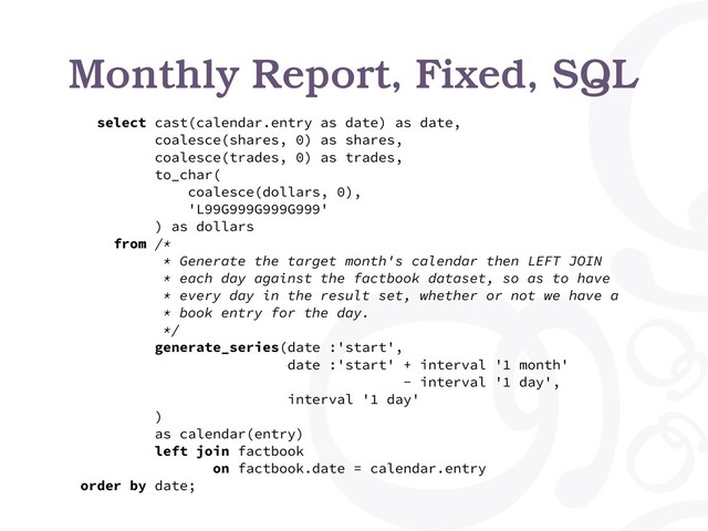 Monthly Report, Fixed, SQL
select cast(calendar.entry as date) as date,
coalesce(shares, 0) as shares,
coalesce(trades, 0) as trades,
to_char(
coalesce(dollars, 0),
'L99G999G999G999'
) as dollars
from /*
* Generate the target month's calendar then LEFT JOIN
* each day against the factbook dataset, so as to have
* every day in the result set, whether or not we have a
* book entry for the day.
*/
generate_series(date :'start',
date :'start' + interval '1 month'
- interval '1 day',
interval '1 day'
)
as calendar(entry)
left join factbook
on factbook.date = calendar.entry
order by date;
