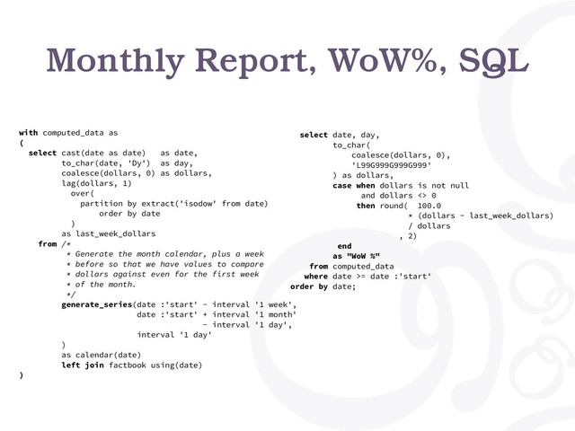Monthly Report, WoW%, SQL
with computed_data as
(
select cast(date as date) as date,
to_char(date, 'Dy') as day,
coalesce(dollars, 0) as dollars,
lag(dollars, 1)
over(
partition by extract('isodow' from date)
order by date
)
as last_week_dollars
from /*
* Generate the month calendar, plus a week
* before so that we have values to compare
* dollars against even for the first week
* of the month.
*/
generate_series(date :'start' - interval '1 week',
date :'start' + interval '1 month'
- interval '1 day',
interval '1 day'
)
as calendar(date)
left join factbook using(date)
)
select date, day,
to_char(
coalesce(dollars, 0),
'L99G999G999G999'
) as dollars,
case when dollars is not null
and dollars <> 0
then round( 100.0
* (dollars - last_week_dollars)
/ dollars
, 2)
end
as "WoW %"
from computed_data
where date >= date :'start'
order by date;
