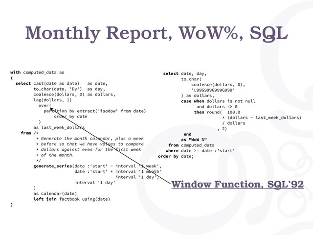 Monthly Report, WoW%, SQL
with computed_data as
(
select cast(date as date) as date,
to_char(date, 'Dy') as day,
coalesce(dollars, 0) as dollars,
lag(dollars, 1)
over(
partition by extract('isodow' from date)
order by date
)
as last_week_dollars
from /*
* Generate the month calendar, plus a week
* before so that we have values to compare
* dollars against even for the first week
* of the month.
*/
generate_series(date :'start' - interval '1 week',
date :'start' + interval '1 month'
- interval '1 day',
interval '1 day'
)
as calendar(date)
left join factbook using(date)
)
select date, day,
to_char(
coalesce(dollars, 0),
'L99G999G999G999'
) as dollars,
case when dollars is not null
and dollars <> 0
then round( 100.0
* (dollars - last_week_dollars)
/ dollars
, 2)
end
as "WoW %"
from computed_data
where date >= date :'start'
order by date;
Window Function, SQL’92
