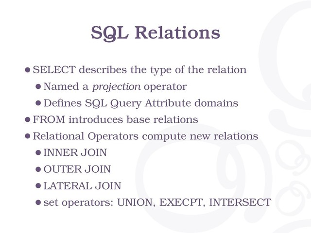 SQL Relations
•SELECT describes the type of the relation
•Named a projection operator
•Defines SQL Query Attribute domains
•FROM introduces base relations
•Relational Operators compute new relations
•INNER JOIN
•OUTER JOIN
•LATERAL JOIN
•set operators: UNION, EXECPT, INTERSECT
