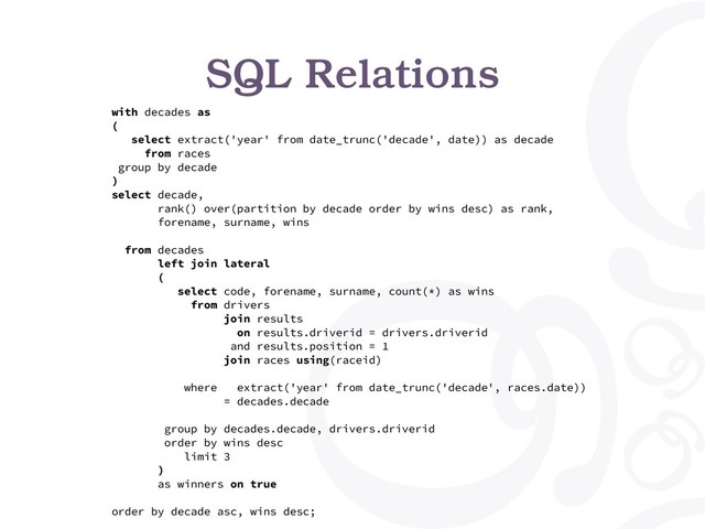 SQL Relations
with decades as
(
select extract('year' from date_trunc('decade', date)) as decade
from races
group by decade
)
select decade,
rank() over(partition by decade order by wins desc) as rank,
forename, surname, wins
from decades
left join lateral
(
select code, forename, surname, count(*) as wins
from drivers
join results
on results.driverid = drivers.driverid
and results.position = 1
join races using(raceid)
where extract('year' from date_trunc('decade', races.date))
= decades.decade
group by decades.decade, drivers.driverid
order by wins desc
limit 3
)
as winners on true
order by decade asc, wins desc;
