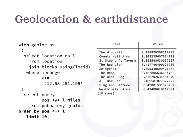 Geolocation & earthdistance
with geoloc as
(
select location as l
from location
join blocks using(locid)
where iprange
>>=
'212.58.251.195'
)
select name,
pos <@> l miles
from pubnames, geoloc
order by pos <-> l
limit 10;
name │ miles
═════════════════════╪═══════════════════
The Windmill │ 0.238820308117723
County Hall Arms │ 0.343235607674773
St Stephen's Tavern │ 0.355548630092567
The Red Lion │ 0.417746499125936
Zeitgeist │ 0.395340599421532
The Rose │ 0.462805636194762
The Black Dog │ 0.536202634581979
All Bar One │ 0.489581827372222
Slug and Lettuce │ 0.49081531378207
Westminster Arms │ 0.42400619117691
(10 rows)
