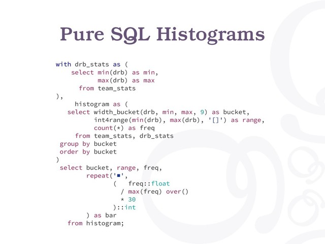 Pure SQL Histograms
with drb_stats as (
select min(drb) as min,
max(drb) as max
from team_stats
),
histogram as (
select width_bucket(drb, min, max, 9) as bucket,
int4range(min(drb), max(drb), '[]') as range,
count(*) as freq
from team_stats, drb_stats
group by bucket
order by bucket
)
select bucket, range, freq,
repeat('■',
( freq::float
/ max(freq) over()
* 30
)::int
) as bar
from histogram;
