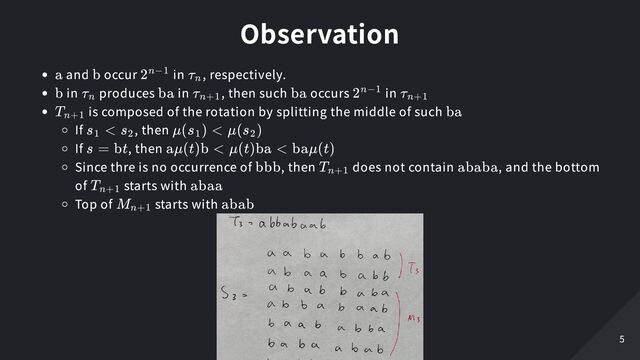 Observation
and occur in , respectively.
in produces in , then such occurs in
is composed of the rotation by splitting the middle of such
If , then
If , then
Since thre is no occurrence of , then does not contain , and the bottom
of starts with
Top of starts with
a b 2n−1 τ
​
n
b τ
​
n ba τ
​
n+1 ba 2n−1 τ
​
n+1
T
​
n+1 ba
s <
1 s
​
2 μ(s
​
) <
1 μ(s
​
)
2
s = bt aμ(t)b < μ(t)ba < baμ(t)
bbb T
​
n+1 ababa
T
​
n+1 abaa
M
​
n+1 abab
5
5
