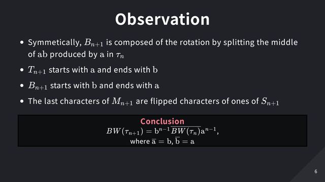 Observation
Symmetically, is composed of the rotation by splitting the middle
of produced by in
starts with and ends with
starts with and ends with
The last characters of are flipped characters of ones of
B
​
n+1
ab a τ
​
n
T
​
n+1 a b
B
​
n+1 b a
M
​
n+1 S
​
n+1
Conclusion
,

where ,
BW (τ
​
) =
n+1
b
​
a
n−1 BW (τ
​
)
n
n−1
=
a b =
b a
6
6
