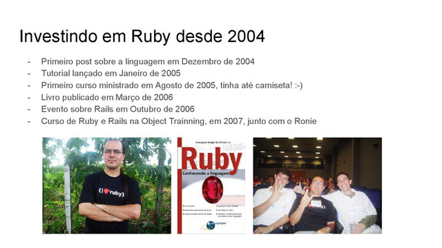 Investindo em Ruby desde 2004
- Primeiro post sobre a linguagem em Dezembro de 2004
- Tutorial lançado em Janeiro de 2005
- Primeiro curso ministrado em Agosto de 2005, tinha até camiseta! :-)
- Livro publicado em Março de 2006
- Evento sobre Rails em Outubro de 2006
- Curso de Ruby e Rails na Object Trainning, em 2007, junto com o Ronie
