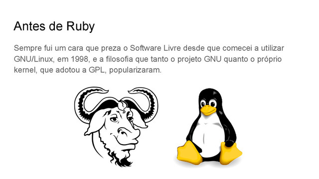 Antes de Ruby
Sempre fui um cara que preza o Software Livre desde que comecei a utilizar
GNU/Linux, em 1998, e a filosofia que tanto o projeto GNU quanto o próprio
kernel, que adotou a GPL, popularizaram.

