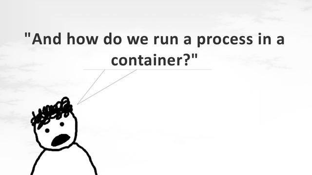 "And how do we run a process in a
container?"
